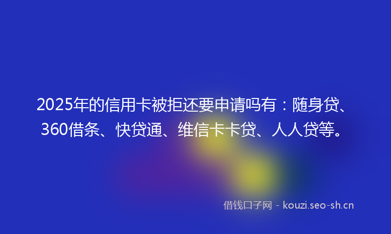 2025年的信用卡被拒还要申请吗有：随身贷、360借条、快贷通、维信卡卡贷、人人贷等。