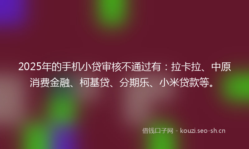 2025年的手机小贷审核不通过有：拉卡拉、中原消费金融、柯基贷、分期乐、小米贷款等。