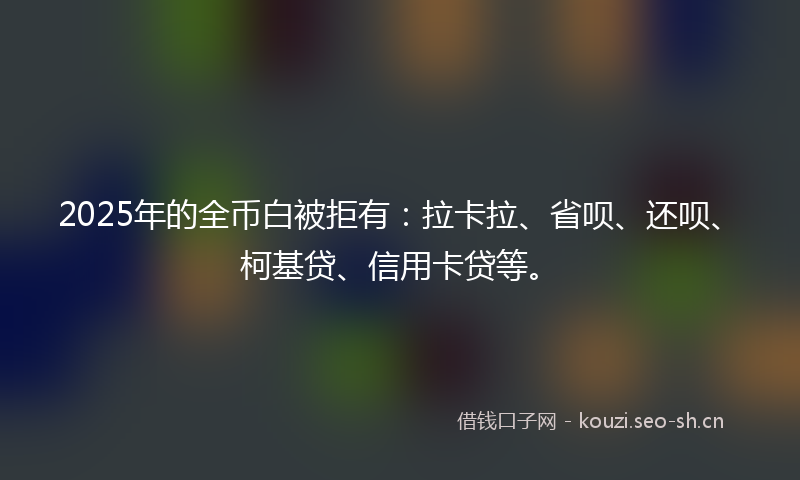 2025年的全币白被拒有：拉卡拉、省呗、还呗、柯基贷、信用卡贷等。