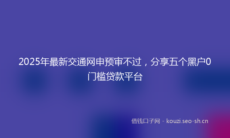 2025年最新交通网申预审不过，分享五个黑户0门槛贷款平台