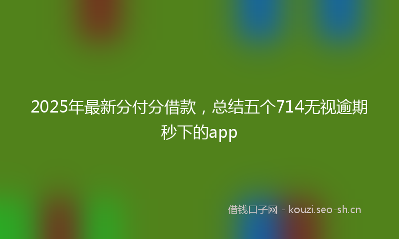 2025年最新分付分借款，总结五个714无视逾期秒下的app