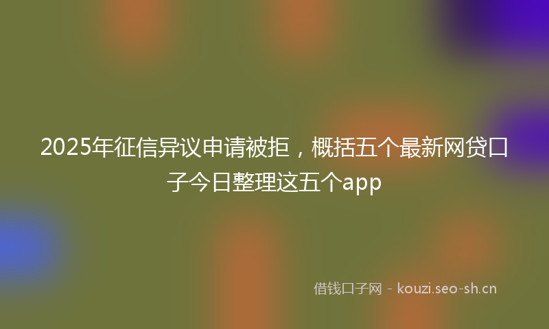 2025年征信异议申请被拒，概括五个最新网贷口子今日整理这五个app