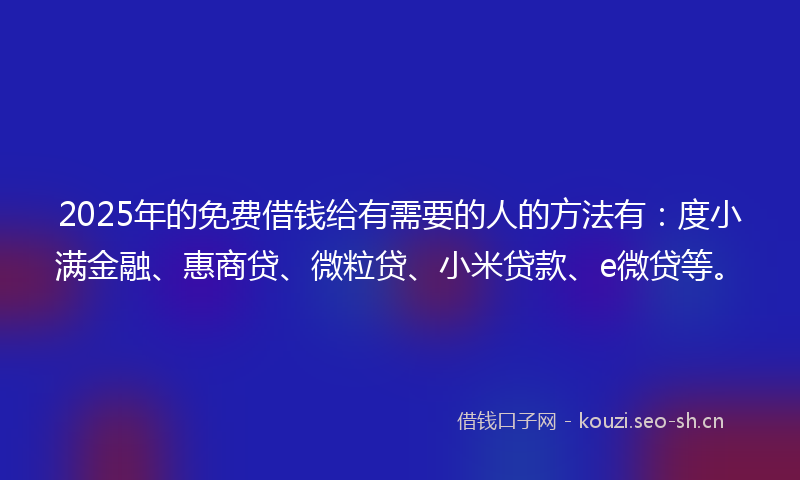 2025年的免费借钱给有需要的人的方法有：度小满金融、惠商贷、微粒贷、小米贷款、e微贷等。