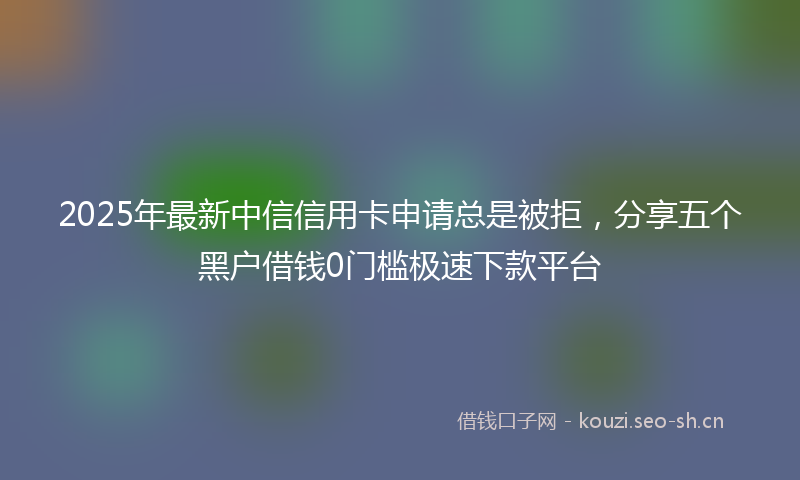 2025年最新中信信用卡申请总是被拒，分享五个黑户借钱0门槛极速下款平台