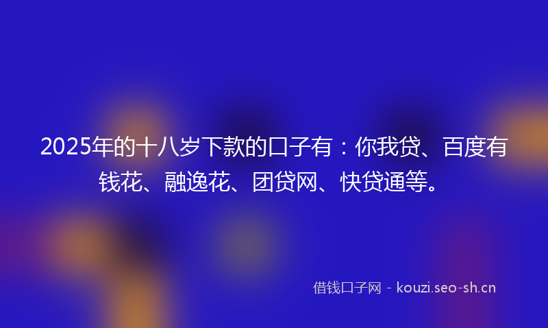 2025年的十八岁下款的口子有：你我贷、百度有钱花、融逸花、团贷网、快贷通等。