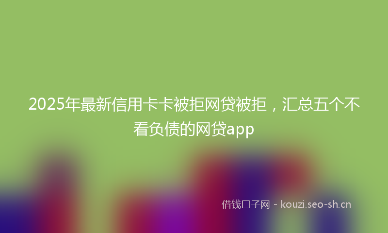 2025年最新信用卡卡被拒网贷被拒，汇总五个不看负债的网贷app