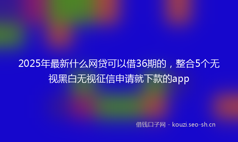 2025年最新什么网贷可以借36期的，整合5个无视黑白无视征信申请就下款的app