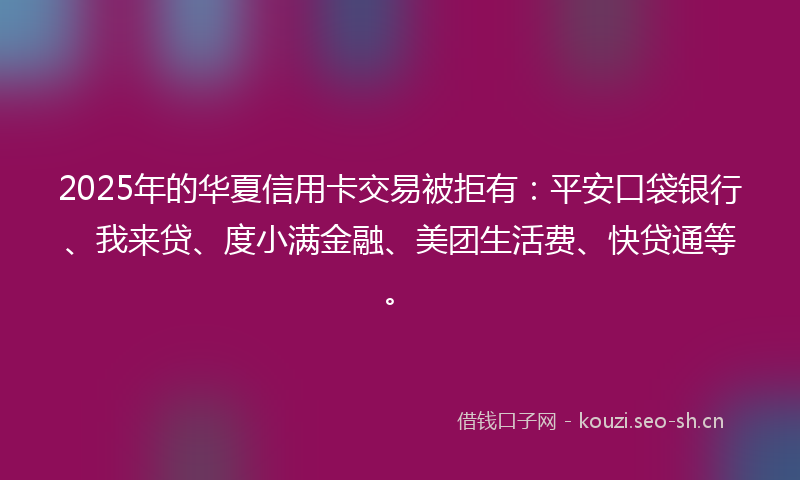 2025年的华夏信用卡交易被拒有：平安口袋银行、我来贷、度小满金融、美团生活费、快贷通等。
