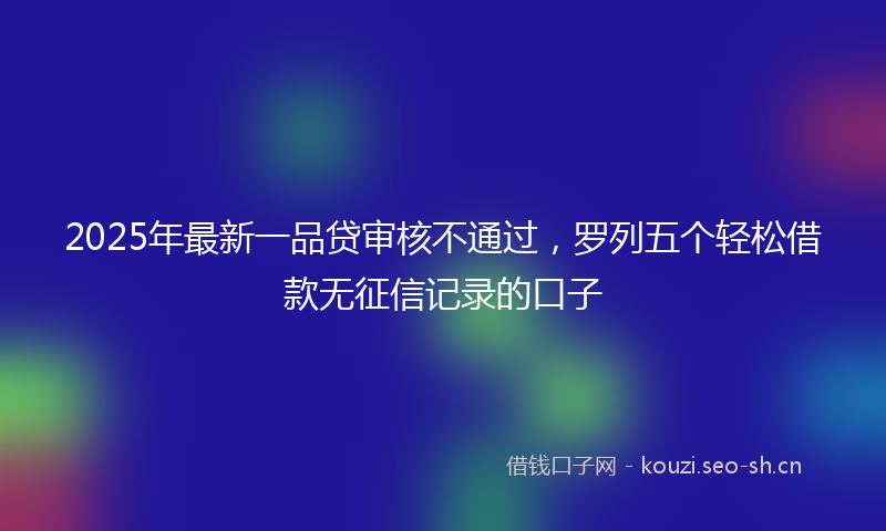 2025年最新一品贷审核不通过，罗列五个轻松借款无征信记录的口子