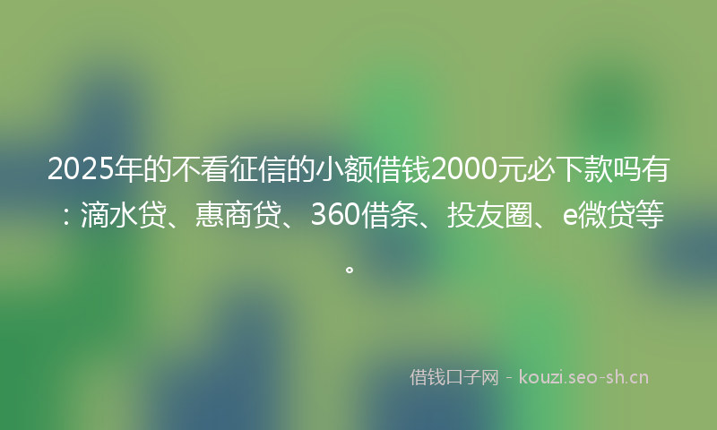 2025年的不看征信的小额借钱2000元必下款吗有：滴水贷、惠商贷、360借条、投友圈、e微贷等。