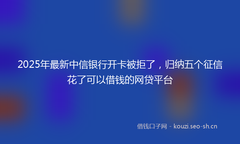 2025年最新中信银行开卡被拒了，归纳五个征信花了可以借钱的网贷平台
