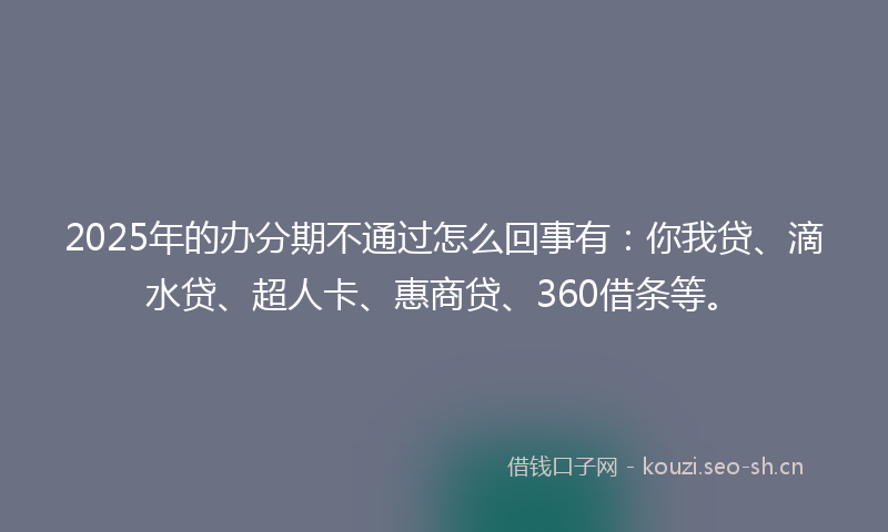 2025年的办分期不通过怎么回事有：你我贷、滴水贷、超人卡、惠商贷、360借条等。