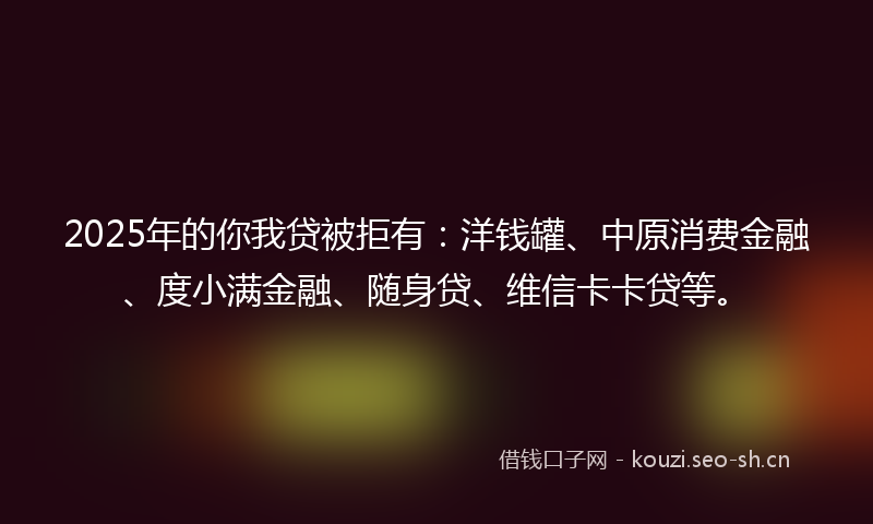2025年的你我贷被拒有：洋钱罐、中原消费金融、度小满金融、随身贷、维信卡卡贷等。