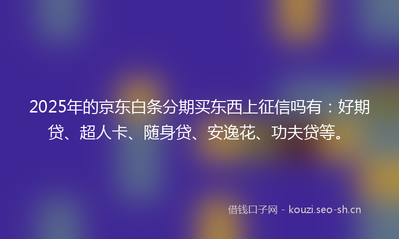 2025年的京东白条分期买东西上征信吗有：好期贷、超人卡、随身贷、安逸花、功夫贷等。