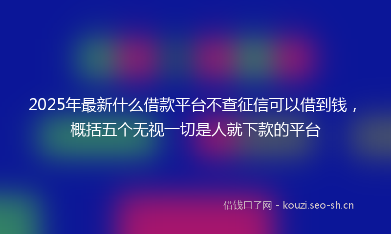 2025年最新什么借款平台不查征信可以借到钱，概括五个无视一切是人就下款的平台