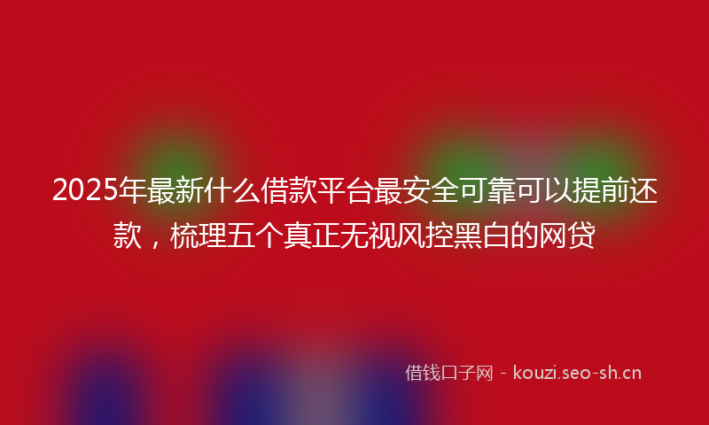 2025年最新什么借款平台最安全可靠可以提前还款，梳理五个真正无视风控黑白的网贷