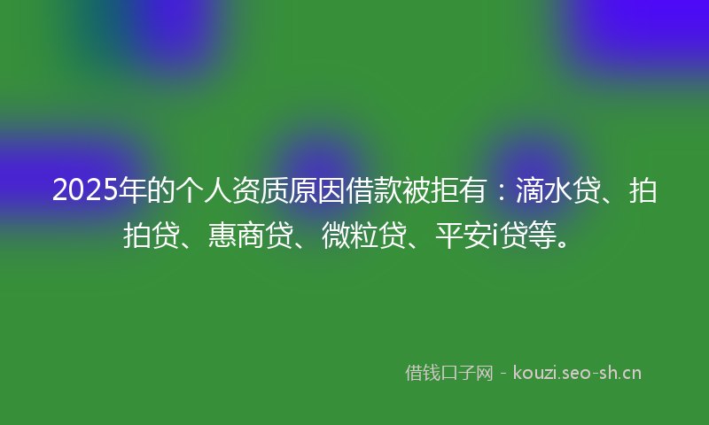 2025年的个人资质原因借款被拒有：滴水贷、拍拍贷、惠商贷、微粒贷、平安i贷等。