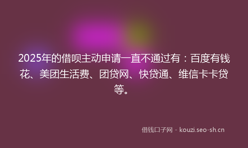 2025年的借呗主动申请一直不通过有：百度有钱花、美团生活费、团贷网、快贷通、维信卡卡贷等。