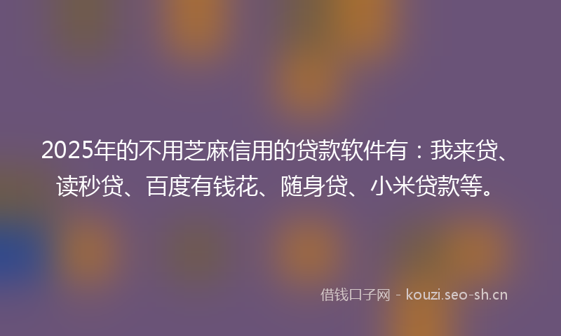 2025年的不用芝麻信用的贷款软件有：我来贷、读秒贷、百度有钱花、随身贷、小米贷款等。