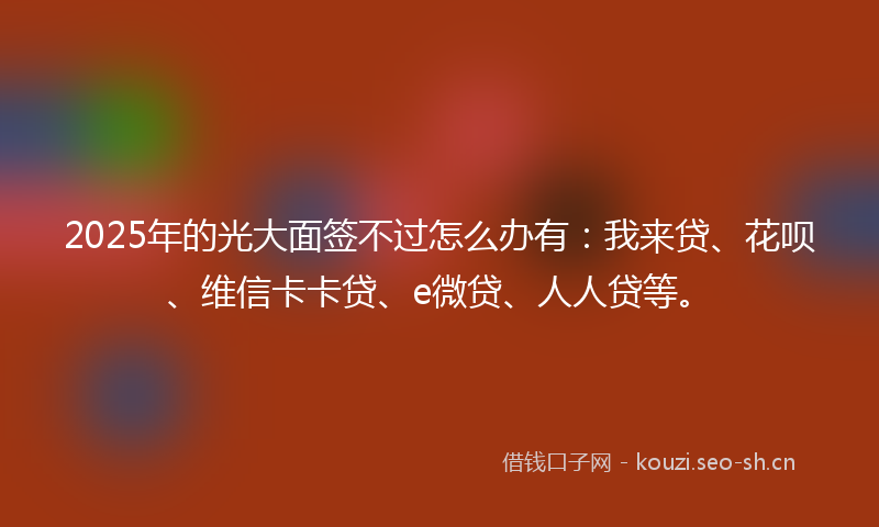 2025年的光大面签不过怎么办有：我来贷、花呗、维信卡卡贷、e微贷、人人贷等。