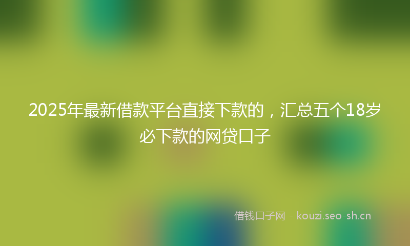 2025年最新借款平台直接下款的,汇总五个18岁必下款的网贷口子