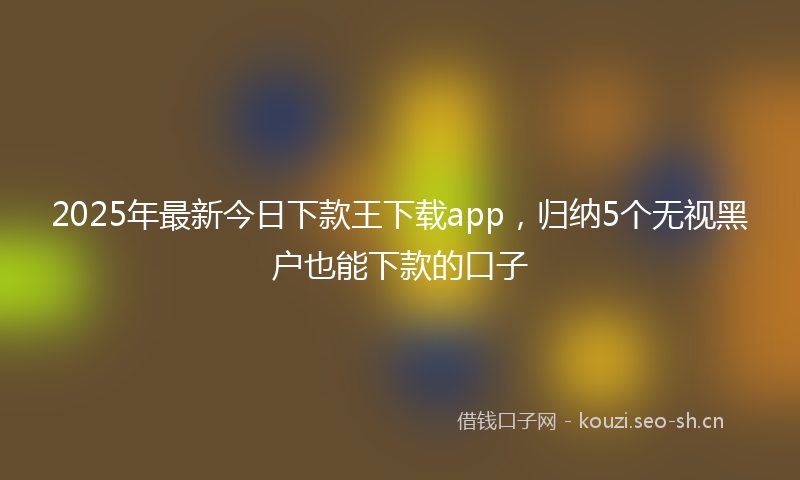 2025年最新今日下款王下载app,归纳5个无视黑户也能下款的口子
