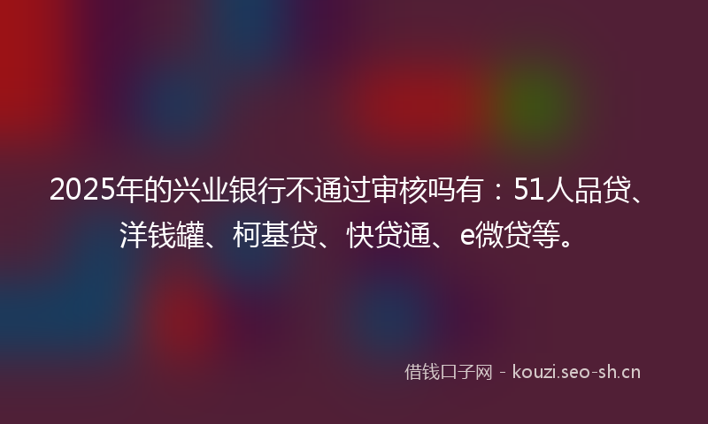 2025年的兴业银行不通过审核吗有：51人品贷、洋钱罐、柯基贷、快贷通、e微贷等。