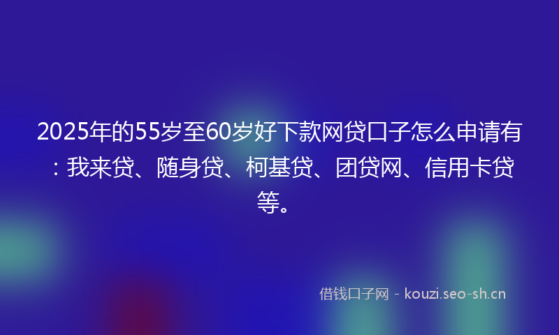 2025年的55岁至60岁好下款网贷口子怎么申请有：我来贷、随身贷、柯基贷、团贷网、信用卡贷等。