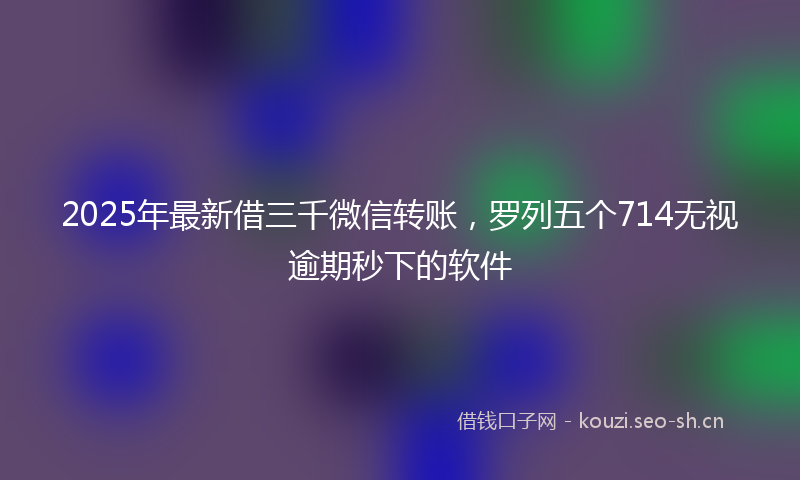 2025年最新借三千微信转账，罗列五个714无视逾期秒下的软件