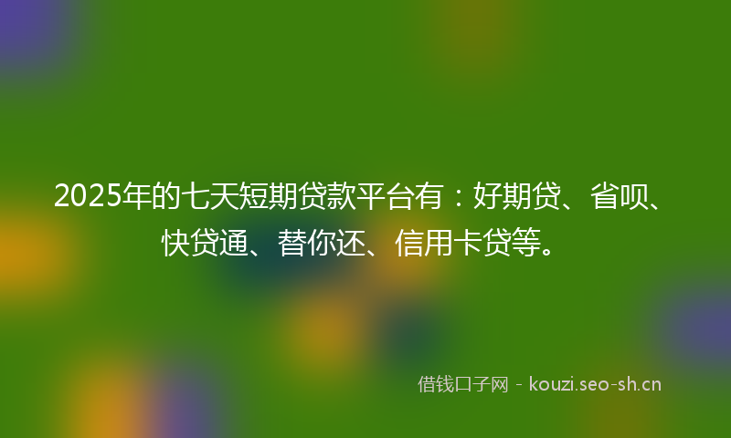 2025年的七天短期贷款平台有：好期贷、省呗、快贷通、替你还、信用卡贷等。