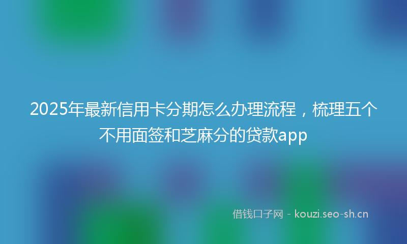 2025年最新信用卡分期怎么办理流程,梳理五个不用面签和芝麻分的贷款app