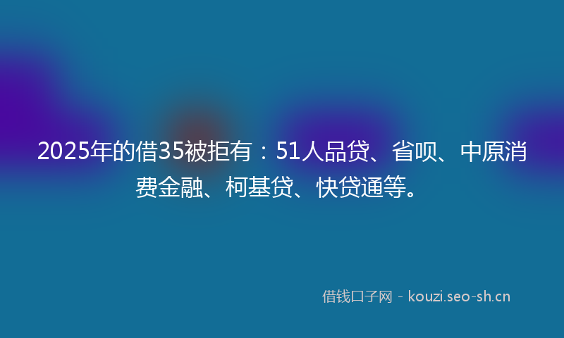 2025年的借35被拒有：51人品贷、省呗、中原消费金融、柯基贷、快贷通等。