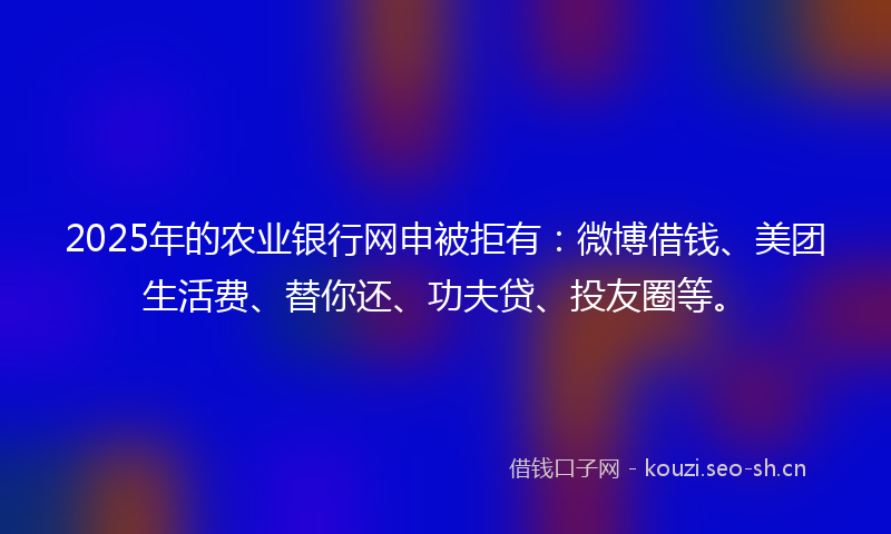 2025年的农业银行网申被拒有：微博借钱、美团生活费、替你还、功夫贷、投友圈等。