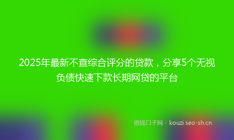2025年最新不查综合评分的贷款，分享5个无视负债快速下款长期网贷的平台
