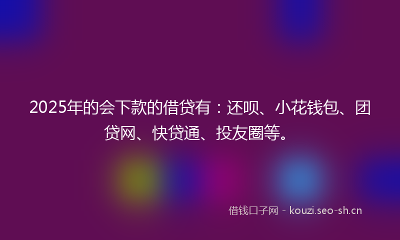 2025年的会下款的借贷有:还呗、小花钱包、团贷网、快贷通、投友圈等。