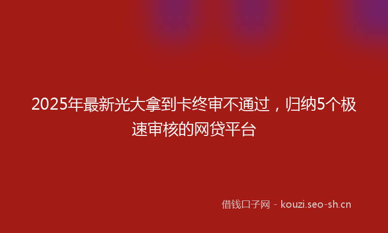 2025年最新光大拿到卡终审不通过，归纳5个极速审核的网贷平台