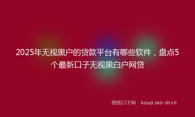 2025年无视黑户的贷款平台有哪些软件，盘点5个最新口子无视黑白户网贷