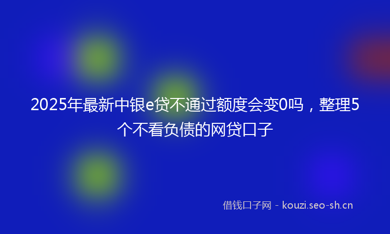 2025年最新中银e贷不通过额度会变0吗，整理5个不看负债的网贷口子