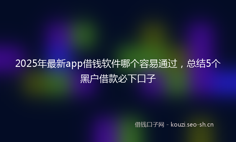 2025年最新app借钱软件哪个容易通过，总结5个黑户借款必下口子