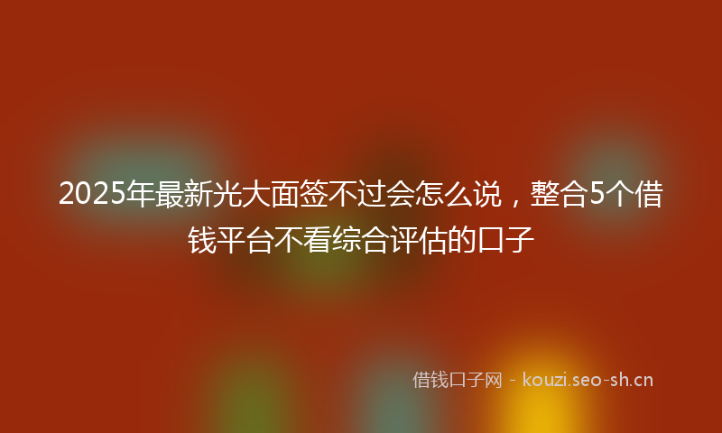 2025年最新光大面签不过会怎么说，整合5个借钱平台不看综合评估的口子