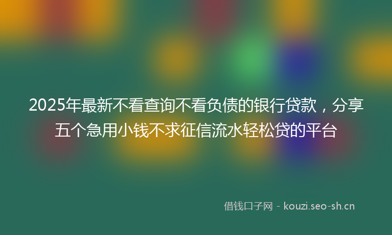 2025年最新不看查询不看负债的银行贷款，分享五个急用小钱不求征信流水轻松贷的平台