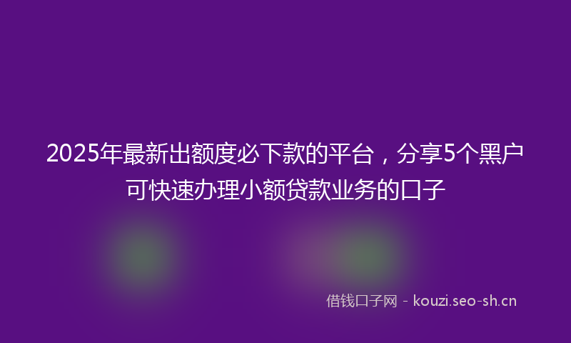 2025年最新出额度必下款的平台，分享5个黑户可快速办理小额贷款业务的口子
