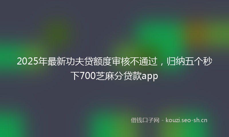 2025年最新功夫贷额度审核不通过，归纳五个秒下700芝麻分贷款app