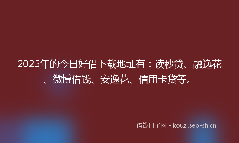 2025年的今日好借下载地址有：读秒贷、融逸花、微博借钱、安逸花、信用卡贷等。