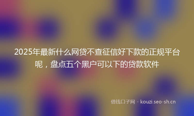 2025年最新什么网贷不查征信好下款的正规平台呢，盘点五个黑户可以下的贷款软件