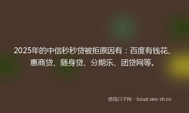 2025年的中信秒秒贷被拒原因有：百度有钱花、惠商贷、随身贷、分期乐、团贷网等。