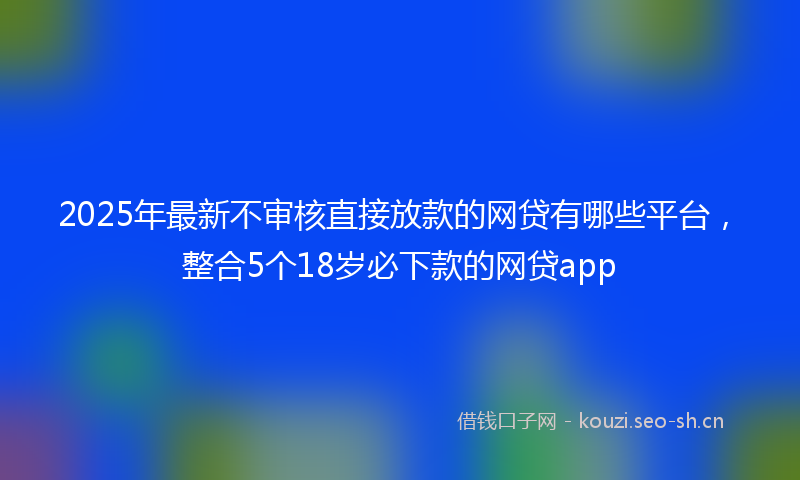 2025年最新不审核直接放款的网贷有哪些平台,整合5个18岁必下款的网贷app