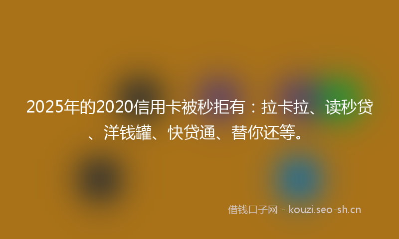 2025年的2020信用卡被秒拒有：拉卡拉、读秒贷、洋钱罐、快贷通、替你还等。