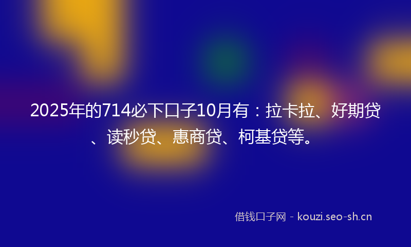 2025年的714必下口子10月有：拉卡拉、好期贷、读秒贷、惠商贷、柯基贷等。