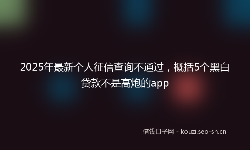 2025年最新个人征信查询不通过，概括5个黑白贷款不是高炮的app